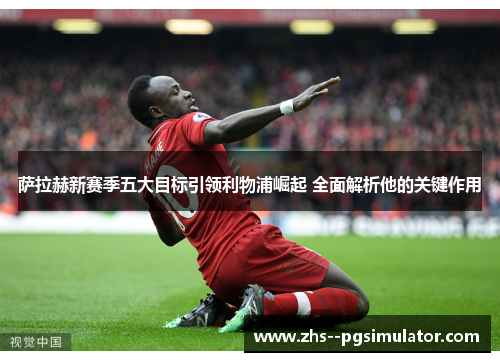 萨拉赫新赛季五大目标引领利物浦崛起 全面解析他的关键作用