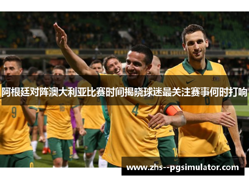 阿根廷对阵澳大利亚比赛时间揭晓球迷最关注赛事何时打响
