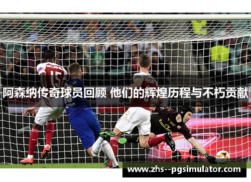 阿森纳传奇球员回顾 他们的辉煌历程与不朽贡献